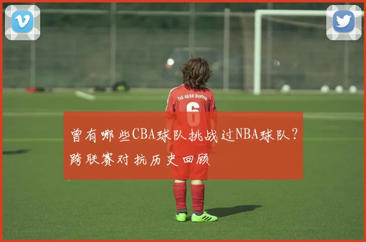 曾有哪些CBA球队挑战过NBA球队？跨联赛对抗历史回顾