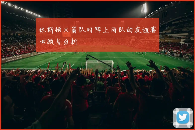 休斯顿火箭队对阵上海队的友谊赛回顾与分析