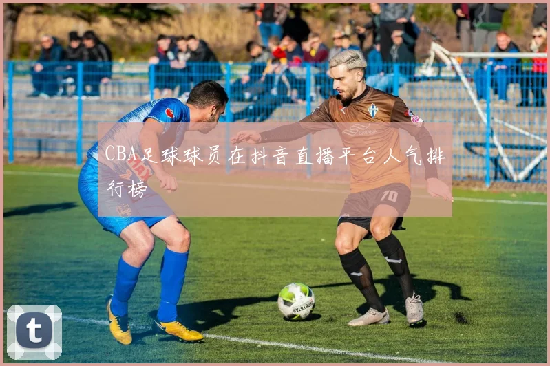 CBA足球球员在抖音直播平台人气排行榜